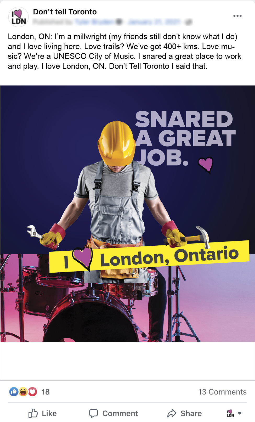 An image of a Facebook ad for Don't Tell Toronto. An image of a man wearing a hardhat, with a wrench and a hammer in either hand on the tophalf and the bottom half is a set of drums that he appears to be hitting, a banner that reads I Love London Ontario, and a headline that reads: Snared a great job. The copy for the facebook post reads: London, ON: I’m a millwright (my friends still don’t know what I do) and I love living here. Love trails? We’ve got 400+ kms. Love music? We’re a UNESCO City of Music. I snared a great place to work and play. I love London, ON. Don’t Tell Toronto I said that.